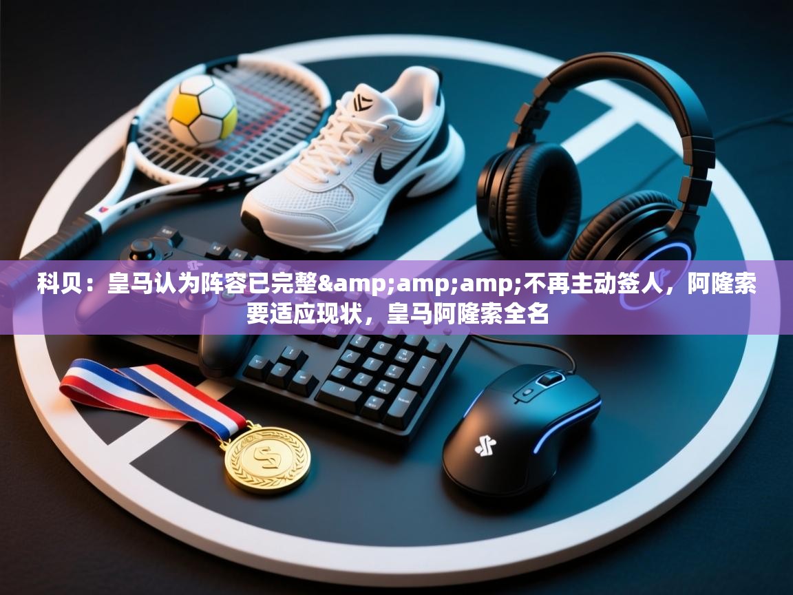 爱游戏体育全站入口-科贝:皇马认为阵容已完整&不再主动签人,阿隆索要适应现状,皇马阿隆索全名 第4张